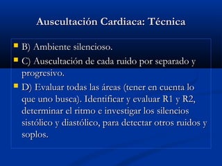 Auscultación Cardiaca: TécnicaAuscultación Cardiaca: Técnica
 B) Ambiente silencioso.B) Ambiente silencioso.
 C) Auscultación de cada ruido por separado yC) Auscultación de cada ruido por separado y
progresivo.progresivo.
 D) Evaluar todas las áreas (tener en cuenta loD) Evaluar todas las áreas (tener en cuenta lo
que uno busca). Identificar y evaluar R1 y R2,que uno busca). Identificar y evaluar R1 y R2,
determinar el ritmo e investigar los silenciosdeterminar el ritmo e investigar los silencios
sistólico y diastólico, para detectar otros ruidos ysistólico y diastólico, para detectar otros ruidos y
soplos.soplos.
 