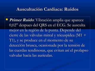 Auscultación Cardiaca: RuidosAuscultación Cardiaca: Ruidos
 Primer RuidoPrimer Ruido: Vibración amplia que aparece: Vibración amplia que aparece
0,02” despues del QRS en el ECG. Se ausculta0,02” despues del QRS en el ECG. Se ausculta
mejor en la región de la punta. Depende delmejor en la región de la punta. Depende del
cierre de las válvulas mitral y tricuspídea (M1 +cierre de las válvulas mitral y tricuspídea (M1 +
T1), y se produce en el momento de suT1), y se produce en el momento de su
detección brusca, ocasionada por la tensión dedetección brusca, ocasionada por la tensión de
las cuerdas tendinosas, que evitan así el prolapsolas cuerdas tendinosas, que evitan así el prolapso
valvular hacia las auriculas.valvular hacia las auriculas.
 
