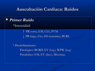 Auscultación Cardiaca: RuidosAuscultación Cardiaca: Ruidos
 Primer RuidoPrimer Ruido
*Intensidad:*Intensidad:
PR corto, EM, CIA, PVMPR corto, EM, CIA, PVM
PR largo, IAo, IM reumática, BCRI.PR largo, IAo, IM reumática, BCRI.
* Desdoblamiento:* Desdoblamiento:
Patológico: BCRD, EV (izq.), WPW (izq.)Patológico: BCRD, EV (izq.), WPW (izq.)
Paradójico: EM, EV (der.), Mixomas.Paradójico: EM, EV (der.), Mixomas.
 
