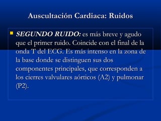 Auscultación Cardiaca: RuidosAuscultación Cardiaca: Ruidos
 SEGUNDO RUIDO:SEGUNDO RUIDO: es más breve y agudoes más breve y agudo
que el primer ruido. Coincide con el final de laque el primer ruido. Coincide con el final de la
onda T del ECG. Es más intenso en la zona deonda T del ECG. Es más intenso en la zona de
la base donde se distinguen sus dosla base donde se distinguen sus dos
componentes principales, que corresponden acomponentes principales, que corresponden a
los cierres valvulares aórticos (A2) y pulmonarlos cierres valvulares aórticos (A2) y pulmonar
(P2).(P2).
 
