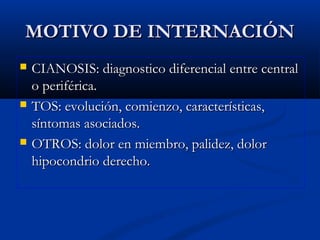 MOTIVO DE INTERNACIÓNMOTIVO DE INTERNACIÓN
 CIANOSIS: diagnostico diferencial entre centralCIANOSIS: diagnostico diferencial entre central
o periférica.o periférica.
 TOS: evolución, comienzo, características,TOS: evolución, comienzo, características,
síntomas asociados.síntomas asociados.
 OTROS: dolor en miembro, palidez, dolorOTROS: dolor en miembro, palidez, dolor
hipocondrio derecho.hipocondrio derecho.
 