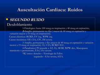 Auscultación Cardiaca: RuidosAuscultación Cardiaca: Ruidos
 SEGUNDO RUIDOSEGUNDO RUIDO
DesdoblamientoDesdoblamiento
1-Fisiológico: hasta 100 mseg en inspiración y 40 mseg en espiración1-Fisiológico: hasta 100 mseg en inspiración y 40 mseg en espiración..
2-2-Amplio, permanente no fijo ( mayor de 40 mseg en espiración yAmplio, permanente no fijo ( mayor de 40 mseg en espiración y
variación mayor a 15 mseg en inspiración).variación mayor a 15 mseg en inspiración).
Causas eléctricas: BCRD, EV izq., WPW izq.Causas eléctricas: BCRD, EV izq., WPW izq.
Causas mecánicas: EP, CIA, CIV, IM severa.Causas mecánicas: EP, CIA, CIV, IM severa.
3-Amplio, permanente y fijo (mayor de 40 mseg en espiración y variación3-Amplio, permanente y fijo (mayor de 40 mseg en espiración y variación
menor a 15 mseg en inspiración). Ej.: CIA, BCRD+ICC.menor a 15 mseg en inspiración). Ej.: CIA, BCRD+ICC.
4-Paradóxico( P2 precede a A2). Ej.: BCRI, WPW der., Marcapasos4-Paradóxico( P2 precede a A2). Ej.: BCRI, WPW der., Marcapasos
transitorio o permanente, EAo, IAo severa.transitorio o permanente, EAo, IAo severa.
*R2 único: derecho---Tetralogía de Fallot.*R2 único: derecho---Tetralogía de Fallot.
izquierdo---EAo severa, HTA.izquierdo---EAo severa, HTA.
 