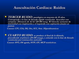 Auscultación Cardiaca: RuidosAuscultación Cardiaca: Ruidos
 TERCER RUIDO:TERCER RUIDO: patológico en mayores de 35 años.patológico en mayores de 35 años.
Corresponde a la fase de llenado rápido ventricular. Auscultar conCorresponde a la fase de llenado rápido ventricular. Auscultar con
campana. Distancia de A2 de 120-180 mseg. R3 derecho aumenta decampana. Distancia de A2 de 120-180 mseg. R3 derecho aumenta de
intensidad con inspiración y el izquierdo con espiración (mejor enintensidad con inspiración y el izquierdo con espiración (mejor en
punta).punta).
Causas: CIV, CIA, IM, IAo, ICC, Sme. HiperdinamicosCausas: CIV, CIA, IM, IAo, ICC, Sme. Hiperdinamicos
 CUARTO RUIDO:CUARTO RUIDO: se produce al final de la diástole,se produce al final de la diástole,
precediendo al primero (50-100 mseg), y coincide con la fase de llenadoprecediendo al primero (50-100 mseg), y coincide con la fase de llenado
ventricular por contracción auricular.ventricular por contracción auricular.
Causas: HVI, IM aguda, HTP, EP, MCP restrictivas.Causas: HVI, IM aguda, HTP, EP, MCP restrictivas.
 