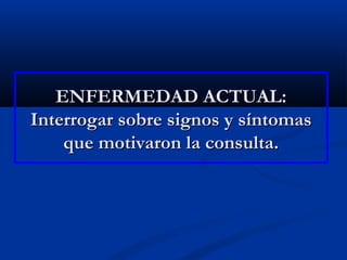 ENFERMEDAD ACTUAL:ENFERMEDAD ACTUAL:
Interrogar sobre signos y síntomasInterrogar sobre signos y síntomas
que motivaron la consulta.que motivaron la consulta.
 