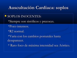 Auscultación Cardiaca: soplosAuscultación Cardiaca: soplos
 SOPLOS INOCENTES:SOPLOS INOCENTES:
*Siempre son sistólicos y precoces.*Siempre son sistólicos y precoces.
*Poco intensos.*Poco intensos.
*R2 normal.*R2 normal.
*Varia con los cambios posturales hasta*Varia con los cambios posturales hasta
desaparecer.desaparecer.
* Raro foco de máxima intensidad sea Aórtico.* Raro foco de máxima intensidad sea Aórtico.
 