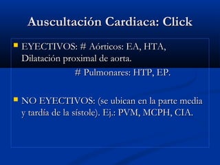 Auscultación Cardiaca: ClickAuscultación Cardiaca: Click
 EYECTIVOS: # Aórticos: EA, HTA,EYECTIVOS: # Aórticos: EA, HTA,
Dilatación proximal de aorta.Dilatación proximal de aorta.
# Pulmonares: HTP, EP.# Pulmonares: HTP, EP.
 NO EYECTIVOS: (se ubican en la parte mediaNO EYECTIVOS: (se ubican en la parte media
y tardía de la sístole). Ej.: PVM, MCPH, CIA.y tardía de la sístole). Ej.: PVM, MCPH, CIA.
 