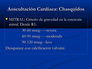 Auscultación Cardiaca: ChasquidosAuscultación Cardiaca: Chasquidos
 MITRAL: Criterio de gravedad en la estenosisMITRAL: Criterio de gravedad en la estenosis
mitral. Desde R1:mitral. Desde R1:
30-60 mseg-----severa30-60 mseg-----severa
60-90 mseg-----moderada60-90 mseg-----moderada
90-120 mseg---leve90-120 mseg---leve
Desaparece con calcificación valvular.Desaparece con calcificación valvular.
 