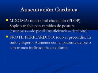 Auscultación CardiacaAuscultación Cardiaca
 MIXOMA: ruido símil chasquido (PLOP).MIXOMA: ruido símil chasquido (PLOP).
Soplo variable con cambios de posturaSoplo variable con cambios de postura
(estenosis ---de pie # Insuficiencia---decúbito).(estenosis ---de pie # Insuficiencia---decúbito).
 FROTE PERICARDICO: todo el precordio. EsFROTE PERICARDICO: todo el precordio. Es
rudo y áspero. Aumenta con el paciente de pie orudo y áspero. Aumenta con el paciente de pie o
con tronco inclinado hacia delante.con tronco inclinado hacia delante.
 