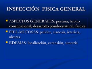 INSPECCIÓN FISICA GENERALINSPECCIÓN FISICA GENERAL
 ASPECTOS GENERALES: postura, habitoASPECTOS GENERALES: postura, habito
constitucional, desarrollo pondoestatural, fasciesconstitucional, desarrollo pondoestatural, fascies
 PIEL-MUCOSAS: palidez, cianosis, ictericia,PIEL-MUCOSAS: palidez, cianosis, ictericia,
ulceras.ulceras.
 EDEMAS: localización, extensión, simetría.EDEMAS: localización, extensión, simetría.
 