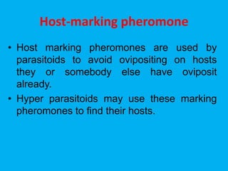 Host-marking pheromone
• Host marking pheromones are used by
parasitoids to avoid ovipositing on hosts
they or somebody else have oviposit
already.
• Hyper parasitoids may use these marking
pheromones to find their hosts.
 