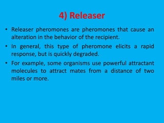 4) Releaser
• Releaser pheromones are pheromones that cause an
alteration in the behavior of the recipient.
• In general, this type of pheromone elicits a rapid
response, but is quickly degraded.
• For example, some organisms use powerful attractant
molecules to attract mates from a distance of two
miles or more.
 