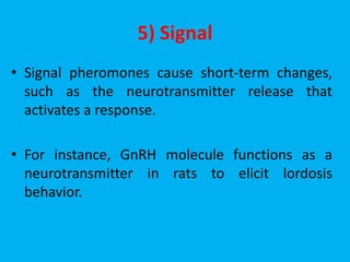 5) Signal
• Signal pheromones cause short-term changes,
such as the neurotransmitter release that
activates a response.
• For instance, GnRH molecule functions as a
neurotransmitter in rats to elicit lordosis
behavior.
 