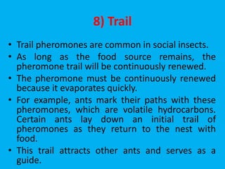 8) Trail
• Trail pheromones are common in social insects.
• As long as the food source remains, the
pheromone trail will be continuously renewed.
• The pheromone must be continuously renewed
because it evaporates quickly.
• For example, ants mark their paths with these
pheromones, which are volatile hydrocarbons.
Certain ants lay down an initial trail of
pheromones as they return to the nest with
food.
• This trail attracts other ants and serves as a
guide.
 