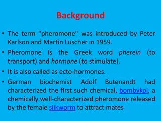 Background
• The term "pheromone" was introduced by Peter
Karlson and Martin Lüscher in 1959.
• Pheromone is the Greek word pherein (to
transport) and hormone (to stimulate).
• It is also called as ecto-hormones.
• German biochemist Adolf Butenandt had
characterized the first such chemical, bombykol, a
chemically well-characterized pheromone released
by the female silkworm to attract mates
 