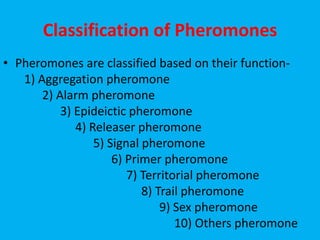 Classification of Pheromones
• Pheromones are classified based on their function-
1) Aggregation pheromone
2) Alarm pheromone
3) Epideictic pheromone
4) Releaser pheromone
5) Signal pheromone
6) Primer pheromone
7) Territorial pheromone
8) Trail pheromone
9) Sex pheromone
10) Others pheromone
 