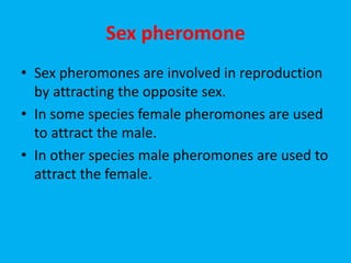 Sex pheromone
• Sex pheromones are involved in reproduction
by attracting the opposite sex.
• In some species female pheromones are used
to attract the male.
• In other species male pheromones are used to
attract the female.
 