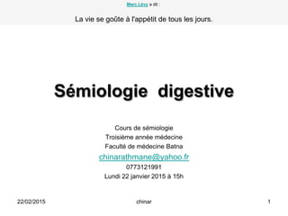 Sémiologie digestive
Cours de sémiologie
Troisième année médecine
Faculté de médecine Batna
chinarathmane@yahoo.fr
0773121991
Lundi 22 janvier 2015 à 15h
22/02/2015 1chinar
Marc Lévy a dit :
La vie se goûte à l'appétit de tous les jours.
 