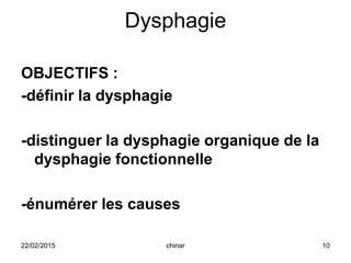 Dysphagie
OBJECTIFS :
-définir la dysphagie
-distinguer la dysphagie organique de la
dysphagie fonctionnelle
-énumérer les causes
22/02/2015 10chinar
 