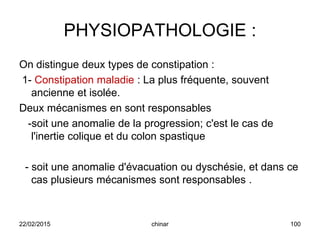 PHYSIOPATHOLOGIE :
On distingue deux types de constipation :
1- Constipation maladie : La plus fréquente, souvent
ancienne et isolée.
Deux mécanismes en sont responsables
-soit une anomalie de la progression; c'est le cas de
l'inertie colique et du colon spastique
- soit une anomalie d'évacuation ou dyschésie, et dans ce
cas plusieurs mécanismes sont responsables .
22/02/2015 100chinar
 