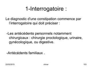 1-Interrogatoire :
Le diagnostic d'une constipation commence par
l’interrogatoire qui doit préciser :
-Les antécédents personnels notamment
chirurgicaux : chirurgie proctologique, urinaire,
gynécologique, ou digestive.
-Antécédents familiaux .
22/02/2015 103chinar
 
