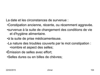 La date et les circonstances de survenue :
•Constipation ancienne, récente, ou récemment aggravée.
•survenue à la suite de changement des conditions de vie
et d'hygiène alimentaire.
•à la suite de prise médicamenteuse.
-La nature des troubles couverts par le mot constipation :
•nombre et aspect des selles;
•Émission de selles avec effort;
•Selles dures ou en billes de chèvres;
22/02/2015 104chinar
 