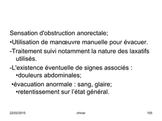Sensation d'obstruction anorectale;
•Utilisation de manœuvre manuelle pour évacuer.
-Traitement suivi notamment la nature des laxatifs
utilisés.
-L'existence éventuelle de signes associés :
•douleurs abdominales;
•évacuation anormale : sang, glaire;
•retentissement sur l’état général.
22/02/2015 105chinar
 