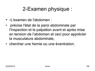 2-Examen physique :
• -L'examen de l'abdomen :
• précise l'état de la paroi abdominale par
l'inspection et la palpation avant et après mise
en tension de l’abdomen et ceci pour apprécier
la musculature abdominale,
• chercher une hernie ou une éventration.
22/02/2015 106chinar
 