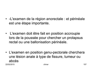 • -L'examen de la région anorectale : et périnéale
est une étape importante.
• L'examen doit être fait en position accroupie
lors de la poussée pour chercher un prolapsus
rectal ou une ballonisation périnéale.
• L'examen en position genu-pectorale cherchera
une lésion anale à type de fissure, tumeur ou
abcès
22/02/2015 107chinar
 