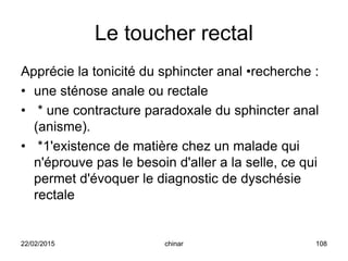 Le toucher rectal
Apprécie la tonicité du sphincter anal •recherche :
• une sténose anale ou rectale
• * une contracture paradoxale du sphincter anal
(anisme).
• *1'existence de matière chez un malade qui
n'éprouve pas le besoin d'aller a la selle, ce qui
permet d'évoquer le diagnostic de dyschésie
rectale
22/02/2015 108chinar
 