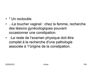 • * Un rectocèle
• . -Le toucher vaginal : chez la femme, recherche
des lésions gynécologiques pouvant
occasionner une constipation.
• -Le reste de l’examen physique doit être
complet à la recherche d'une pathologie
associée à 1'origine de la constipation.
22/02/2015 109chinar
 