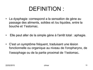 DEFINITION :
• La dysphagie :correspond a la sensation de gène au
passage des aliments, solides et /ou liquides, entre la
bouche et 1'estomac.
• Elle peut aller de la simple gène à l'arrêt total : aphagie.
• C'est un symptôme fréquent, traduisant une lésion
fonctionnelle ou organique au niveau de I'oropharynx, de
I'oesophage ou de la partie proximal de 1'estomac.
22/02/2015 11chinar
 