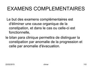 EXAMENS COMPLEMENTAIRES
Le but des examens complémentaires est
d'éliminer une cause organique de la
constipation, et dans le cas ou celle-ci est
fonctionnelle,
le bilan para clinique permettra de distinguer la
constipation par anomalie de la progression et
celle par anomalie d'évacuation.
22/02/2015 110chinar
 