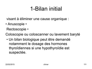1-Bilan initial
visant à éliminer une cause organique :
• Anuscopie •
Rectoscopie •
Coloscopie ou coloscanner ou lavement baryté
• Un bilan biologique peut être demandé
notamment le dosage des hormones
thyroïdiennes si une hypothyroïdie est
suspectée.
22/02/2015 111chinar
 