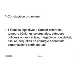 1-Constipation organique :
1.1-Causes digestives : Cancer colorectal,
tumeurs bénignes colorectales, sténoses
coliques ou anorectale, mégacôlon congénital,
fissure, séquelles de chirurgie anorectale,
compressions extrinsèques.
22/02/2015 114chinar
 