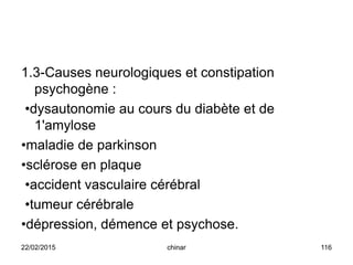 1.3-Causes neurologiques et constipation
psychogène :
•dysautonomie au cours du diabète et de
1'amylose
•maladie de parkinson
•sclérose en plaque
•accident vasculaire cérébral
•tumeur cérébrale
•dépression, démence et psychose.
22/02/2015 116chinar
 