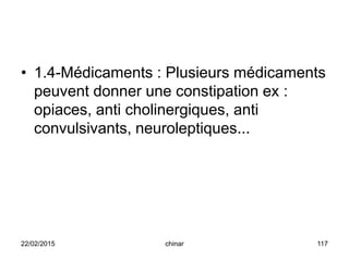 • 1.4-Médicaments : Plusieurs médicaments
peuvent donner une constipation ex :
opiaces, anti cholinergiques, anti
convulsivants, neuroleptiques...
22/02/2015 117chinar
 