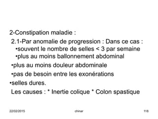 2-Constipation maladie :
2.1-Par anomalie de progression : Dans ce cas :
•souvent le nombre de selles < 3 par semaine
•plus au moins ballonnement abdominal
•plus au moins douleur abdominale
•pas de besoin entre les exonérations
•selles dures.
Les causes : * Inertie colique * Colon spastique
22/02/2015 118chinar
 