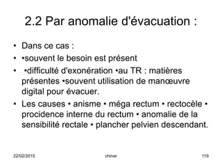 2.2 Par anomalie d'évacuation :
• Dans ce cas :
• •souvent le besoin est présent
• •difficulté d'exonération •au TR : matières
présentes •souvent utilisation de manœuvre
digital pour évacuer.
• Les causes • anisme • méga rectum • rectocèle •
procidence interne du rectum • anomalie de la
sensibilité rectale • plancher pelvien descendant.
22/02/2015 119chinar
 