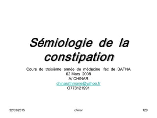 Sémiologie de la
constipation
Cours de troisième année de médecine fac de BATNA
02 Mars 2008
A/ CHINAR
chinarathmane@yahoo.fr
O773121991
22/02/2015 120chinar
 