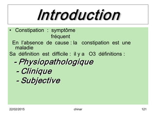 Introduction
• Constipation : symptôme
fréquent
En l’absence de cause : la constipation est une
maladie
Sa définition est difficile : il y a O3 définitions :
- Physiopathologique
- Clinique
- Subjective
22/02/2015 121chinar
 