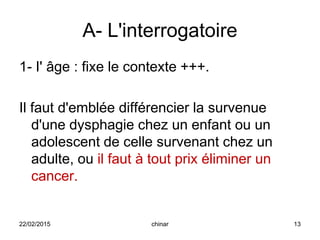 A- L'interrogatoire
1- I' âge : fixe le contexte +++.
Il faut d'emblée différencier la survenue
d'une dysphagie chez un enfant ou un
adolescent de celle survenant chez un
adulte, ou il faut à tout prix éliminer un
cancer.
22/02/2015 13chinar
 