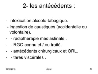 2- les antécédents :
- intoxication alcoolo-tabagique.
- ingestion de caustiques (accidentelle ou
volontaire).
- - radiothérapie médiastinale .
- - RGO connu et / ou traité.
- - antécédents chirurgicaux et ORL.
- - tares viscérales .
22/02/2015 14chinar
 