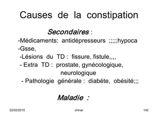 Causes de la constipation
Secondaires :
-Médicaments: antidépresseurs ;;;;;hypoca
-Gsse,
-Lésions du TD : fissure, fistule,,,,
- Extra TD : prostate, gynécologique,
neurologique
- Pathologie générale : diabète, obésité;;;
Maladie :
22/02/2015 142chinar
 