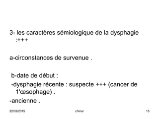 3- les caractères sémiologique de la dysphagie
:+++
a-circonstances de survenue .
b-date de début :
-dysphagie récente : suspecte +++ (cancer de
1'œsophage) .
-ancienne .
22/02/2015 15chinar
 