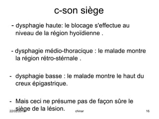 c-son siège
- dysphagie haute: le blocage s'effectue au
niveau de la région hyoïdienne .
- dysphagie médio-thoracique : le malade montre
la région rétro-stérnale .
- dysphagie basse : le malade montre le haut du
creux épigastrique.
- Mais ceci ne présume pas de façon sûre le
siège de la lésion.22/02/2015 16chinar
 