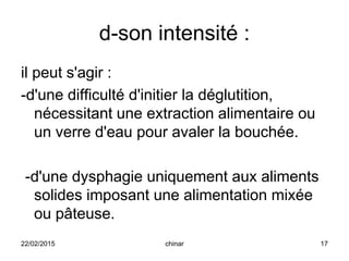 d-son intensité :
il peut s'agir :
-d'une difficulté d'initier la déglutition,
nécessitant une extraction alimentaire ou
un verre d'eau pour avaler la bouchée.
-d'une dysphagie uniquement aux aliments
solides imposant une alimentation mixée
ou pâteuse.
22/02/2015 17chinar
 