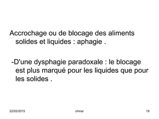 Accrochage ou de blocage des aliments
solides et liquides : aphagie .
-D'une dysphagie paradoxale : le blocage
est plus marqué pour les liquides que pour
les solides .
22/02/2015 18chinar
 