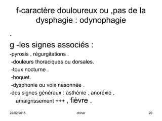 f-caractère douloureux ou ,pas de la
dysphagie : odynophagie
.
g -les signes associés :
-pyrosis , régurgitations .
-douleurs thoraciques ou dorsales.
-toux nocturne .
-hoquet.
-dysphonie ou voix nasonnée .
-des signes généraux : asthénie , anoréxie ,
amaigrissement +++ , fièvre .
22/02/2015 20chinar
 