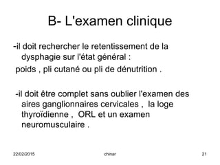 B- L'examen clinique
-il doit rechercher le retentissement de la
dysphagie sur l'état général :
poids , pli cutané ou pli de dénutrition .
-il doit être complet sans oublier l'examen des
aires ganglionnaires cervicales , la loge
thyroïdienne , ORL et un examen
neuromusculaire .
22/02/2015 21chinar
 