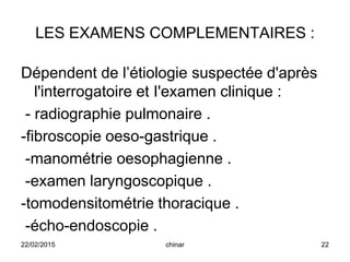 LES EXAMENS COMPLEMENTAIRES :
Dépendent de l’étiologie suspectée d'après
l'interrogatoire et I'examen clinique :
- radiographie pulmonaire .
-fibroscopie oeso-gastrique .
-manométrie oesophagienne .
-examen laryngoscopique .
-tomodensitométrie thoracique .
-écho-endoscopie .
22/02/2015 22chinar
 